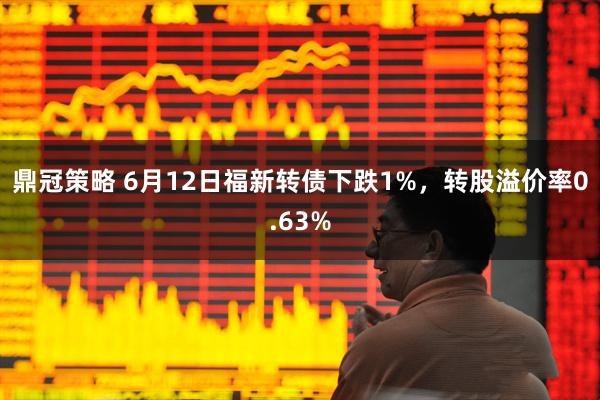鼎冠策略 6月12日福新转债下跌1%，转股溢价率0.63%