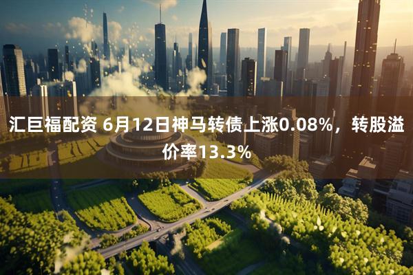 汇巨福配资 6月12日神马转债上涨0.08%，转股溢价率13.3%