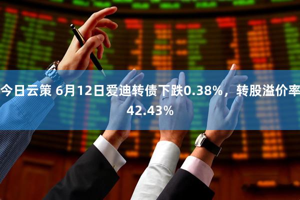 今日云策 6月12日爱迪转债下跌0.38%，转股溢价率42.43%