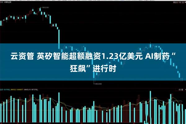 云资管 英矽智能超额融资1.23亿美元 AI制药“狂飙”进行时