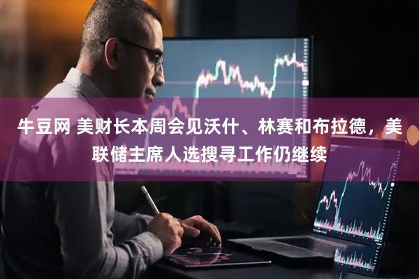 牛豆网 美财长本周会见沃什、林赛和布拉德，美联储主席人选搜寻工作仍继续