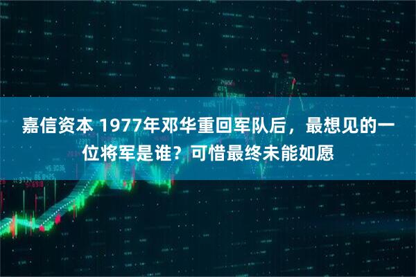 嘉信资本 1977年邓华重回军队后，最想见的一位将军是谁？可惜最终未能如愿